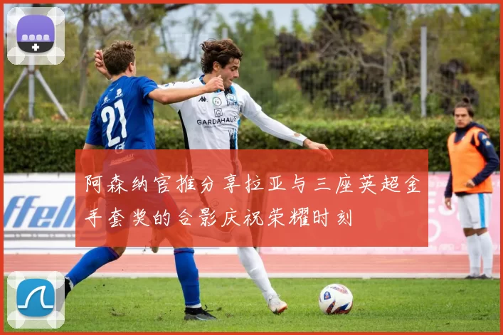 阿森纳官推分享拉亚与三座英超金手套奖的合影庆祝荣耀时刻