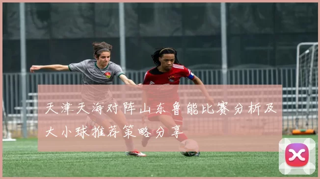 天津天海对阵山东鲁能比赛分析及大小球推荐策略分享
