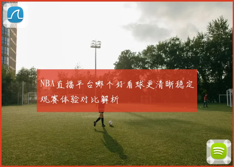 NBA直播平台哪个好看球更清晰稳定观赛体验对比解析