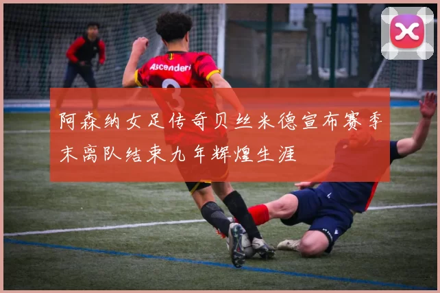 阿森纳女足传奇贝丝米德宣布赛季末离队结束九年辉煌生涯