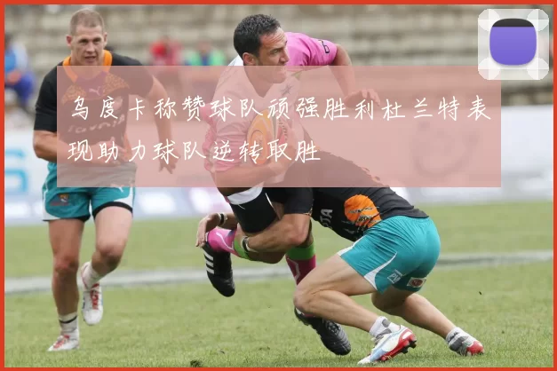 乌度卡称赞球队顽强胜利杜兰特表现助力球队逆转取胜