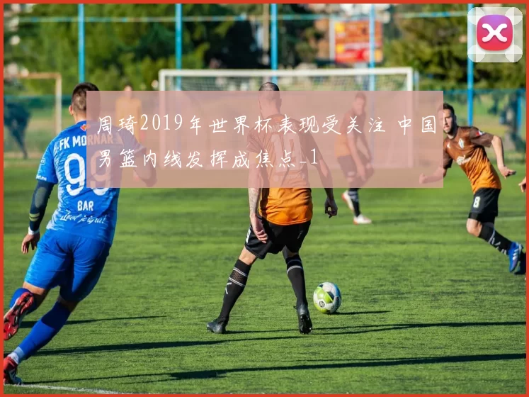周琦2019年世界杯表现受关注 中国男篮内线发挥成焦点_1