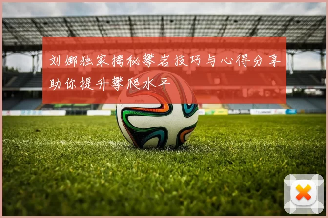 刘娜独家揭秘攀岩技巧与心得分享助你提升攀爬水平