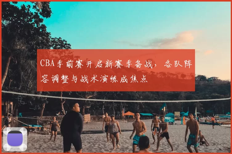 CBA季前赛开启新赛季备战,各队阵容调整与战术演练成焦点