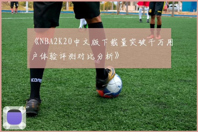 《NBA2K20中文版下载量突破千万用户体验评测对比分析》