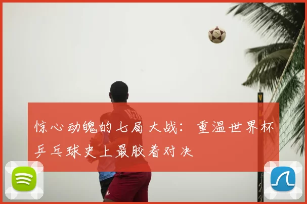 惊心动魄的七局大战：重温世界杯乒乓球史上最胶着对决