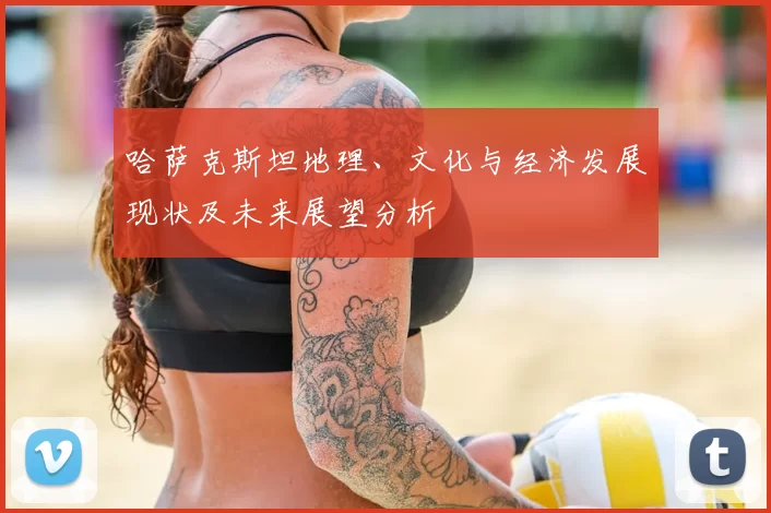 哈萨克斯坦地理、文化与经济发展现状及未来展望分析