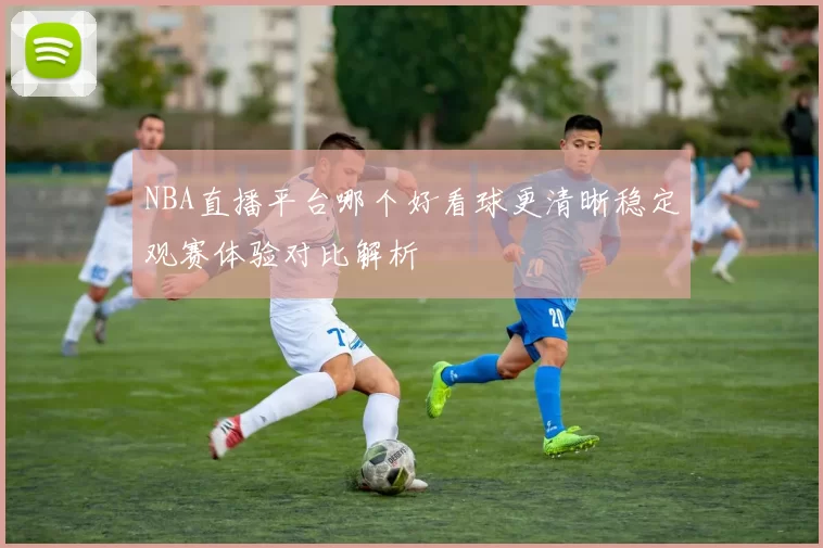 NBA直播平台哪个好看球更清晰稳定观赛体验对比解析