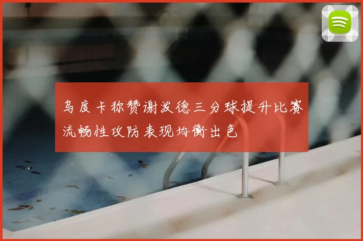 乌度卡称赞谢泼德三分球提升比赛流畅性攻防表现均衡出色