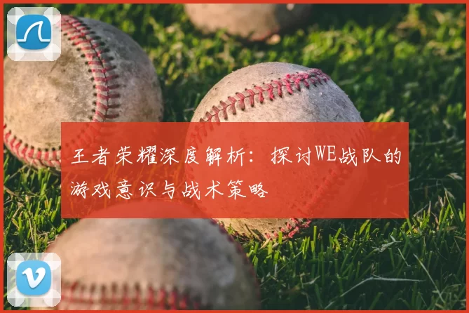 王者荣耀深度解析：探讨WE战队的游戏意识与战术策略