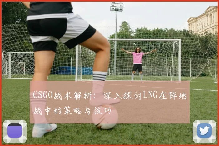 CSGO战术解析:深入探讨LNG在阵地战中的策略与技巧