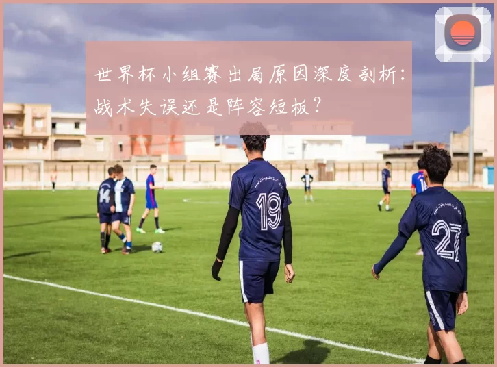 世界杯小组赛出局原因深度剖析:战术失误还是阵容短板?
