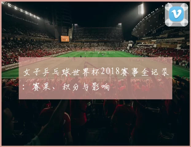 女子乒乓球世界杯2018赛事全记录:赛果、积分与影响