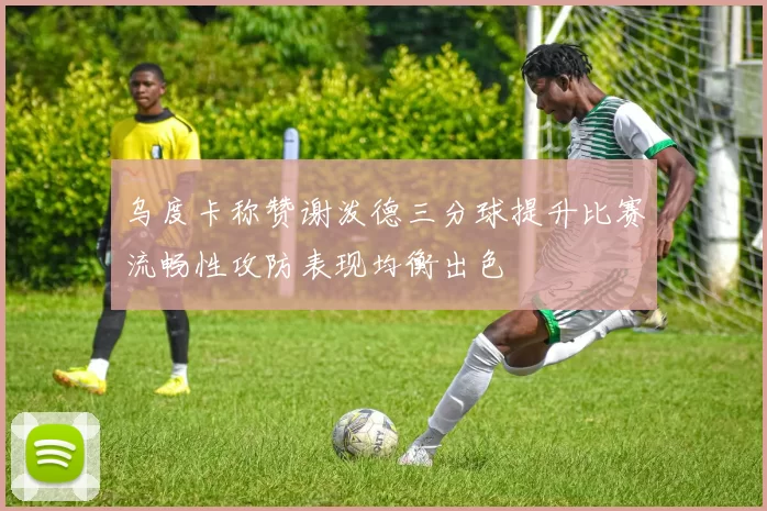 乌度卡称赞谢泼德三分球提升比赛流畅性攻防表现均衡出色