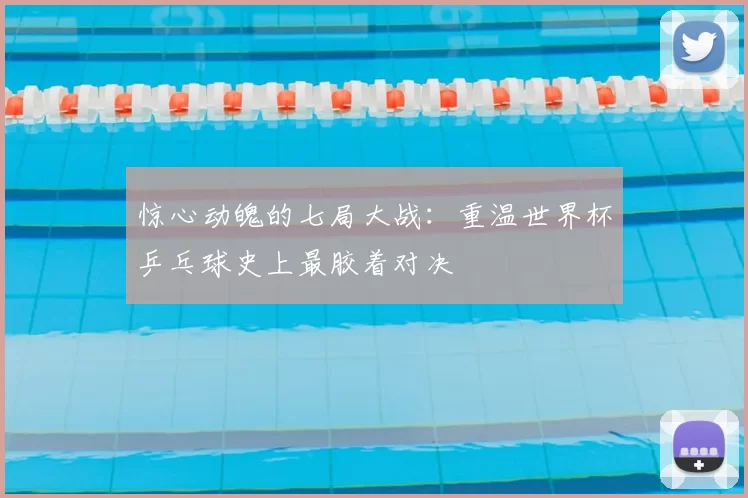 惊心动魄的七局大战：重温世界杯乒乓球史上最胶着对决