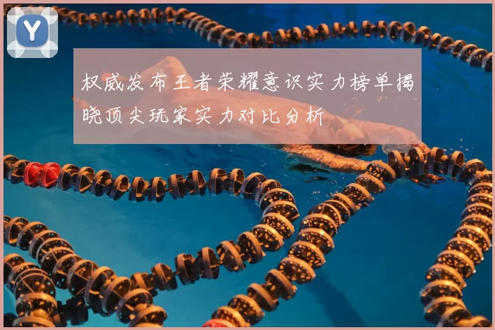 权威发布王者荣耀意识实力榜单揭晓顶尖玩家实力对比分析