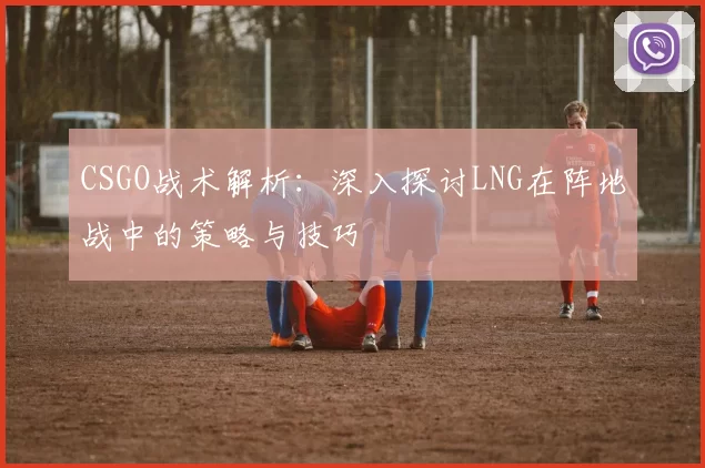 CSGO战术解析:深入探讨LNG在阵地战中的策略与技巧