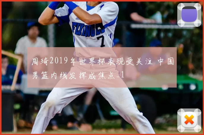 周琦2019年世界杯表现受关注 中国男篮内线发挥成焦点_1