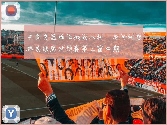 中国男篮面临挑战八村塁与河村勇辉或缺席世预赛第三窗口期