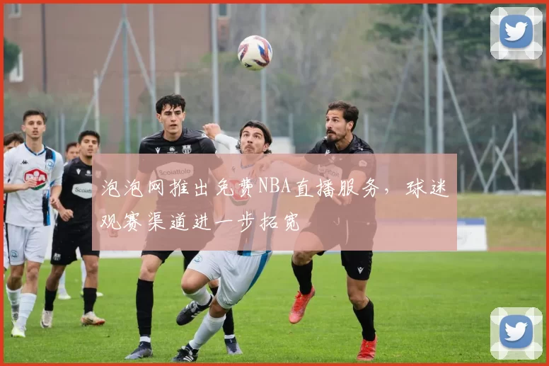 泡泡网推出免费NBA直播服务,球迷观赛渠道进一步拓宽