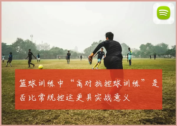 篮球训练中“高对抗控球训练”是否比常规控运更具实战意义