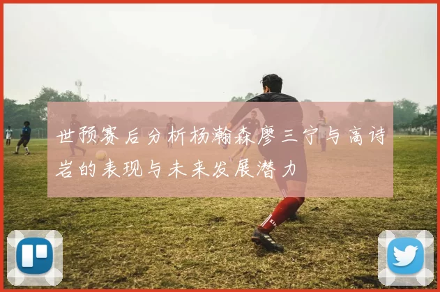 世预赛后分析杨瀚森廖三宁与高诗岩的表现与未来发展潜力