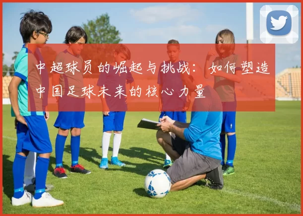 中超球员的崛起与挑战：如何塑造中国足球未来的核心力量