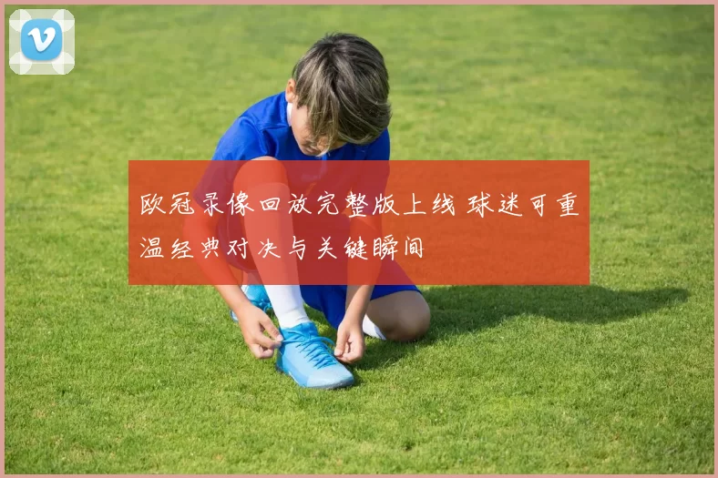 欧冠录像回放完整版上线 球迷可重温经典对决与关键瞬间
