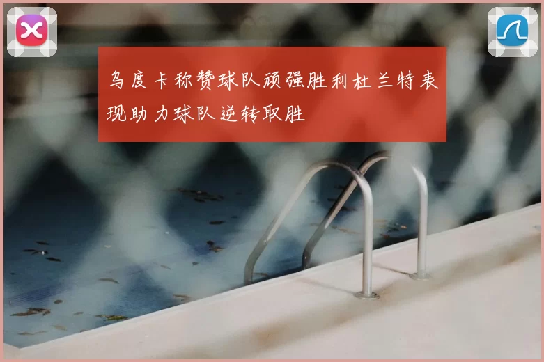 乌度卡称赞球队顽强胜利杜兰特表现助力球队逆转取胜