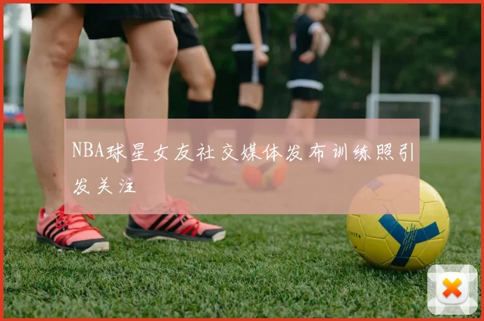 NBA球星女友社交媒体发布训练照引发关注