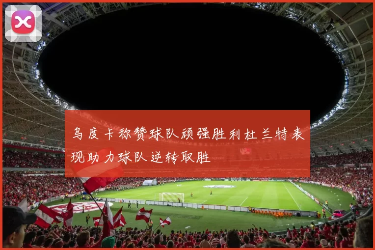 乌度卡称赞球队顽强胜利杜兰特表现助力球队逆转取胜