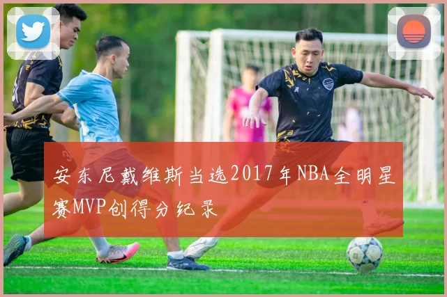 安东尼戴维斯当选2017年NBA全明星赛MVP创得分纪录