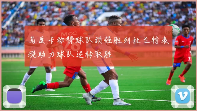 乌度卡称赞球队顽强胜利杜兰特表现助力球队逆转取胜
