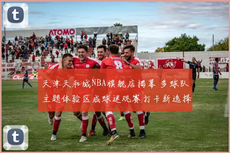 天津天和城NBA旗舰店揭幕 多球队主题体验区成球迷观赛打卡新选择