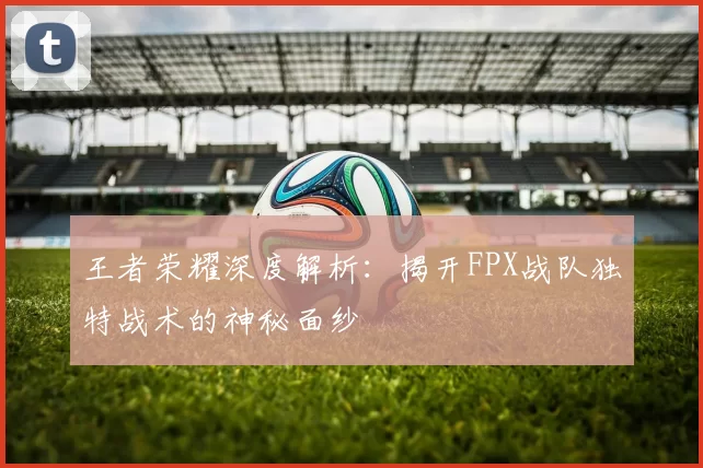 王者荣耀深度解析：揭开FPX战队独特战术的神秘面纱