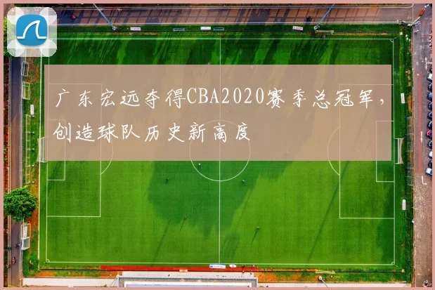 广东宏远夺得CBA2020赛季总冠军，创造球队历史新高度