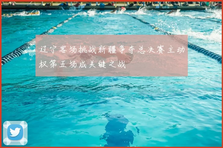 辽宁客场挑战新疆争夺总决赛主动权第五场成关键之战