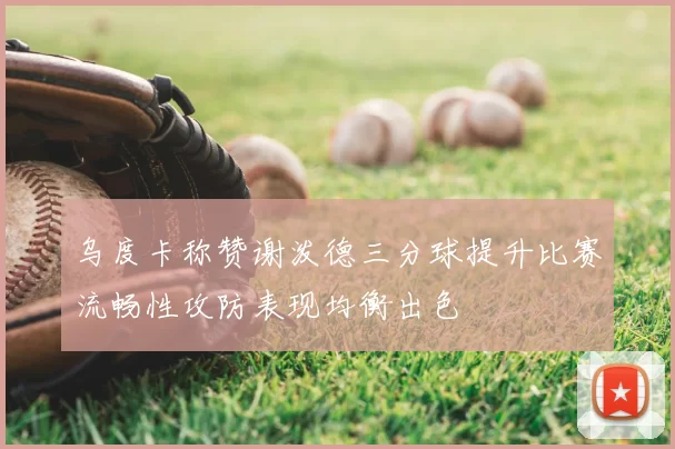 乌度卡称赞谢泼德三分球提升比赛流畅性攻防表现均衡出色