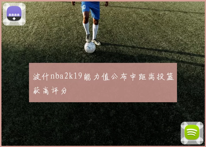 波什nba2k19能力值公布中距离投篮获高评分