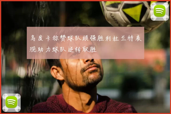 乌度卡称赞球队顽强胜利杜兰特表现助力球队逆转取胜