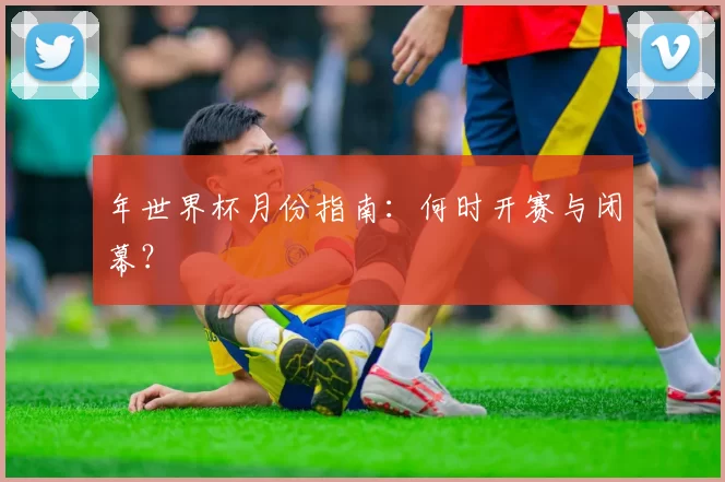 年世界杯月份指南:何时开赛与闭幕?