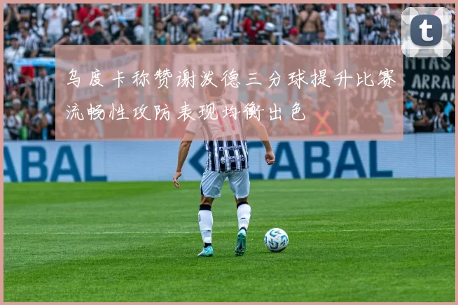 乌度卡称赞谢泼德三分球提升比赛流畅性攻防表现均衡出色