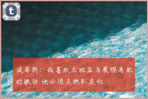 波蒂斯:我喜欢文班亚马展现恶犯的狠劲 他必须点燃队友们