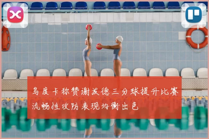 乌度卡称赞谢泼德三分球提升比赛流畅性攻防表现均衡出色