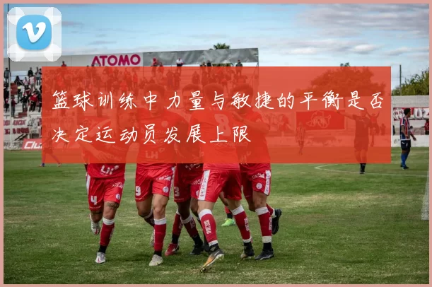 篮球训练中力量与敏捷的平衡是否决定运动员发展上限