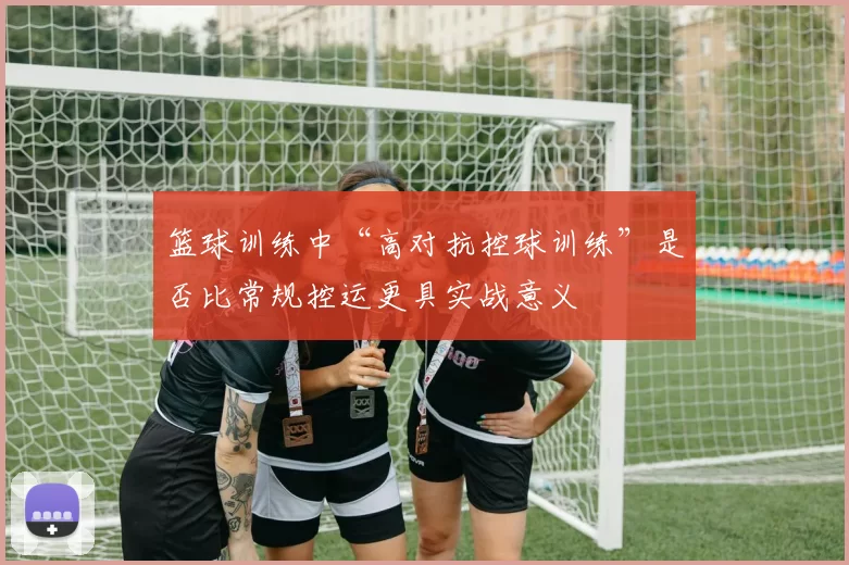 篮球训练中“高对抗控球训练”是否比常规控运更具实战意义